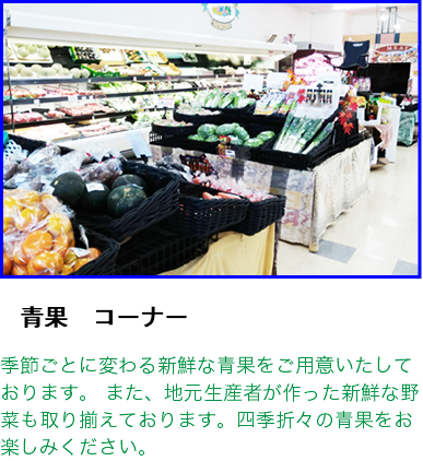 ﷯ 　青果　コーナー  季節ごとに変わる新鮮な青果をご用意いたしております。 また、地元生産者が作った新鮮な野菜も取り揃えております。四季折々の青果をお楽しみください。 